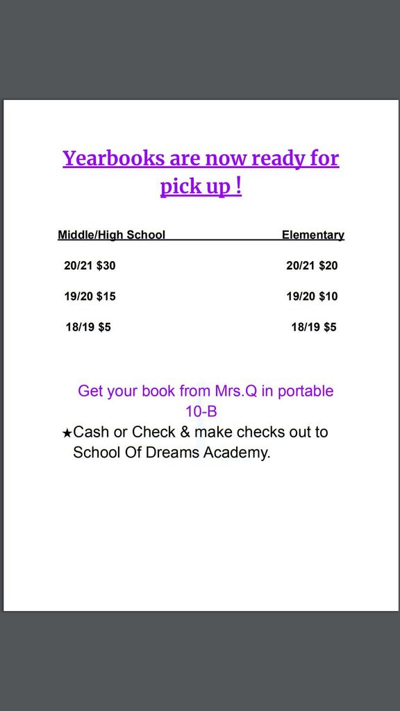 Image description of Yearbook poster. It reads: Yearbooks are now ready for pick up! Middle/high school 2020/21 yearbooks are $30. 2019/20 yearbooks are $15. 2018/19 yearbooks are $5. Elementary 2020/21 yearbooks are $20.  2019/20 yearbooks are $10. 2018/19 yearbooks are $5. Get your book from Mrs. Q in portable 10-B. Cash or check. Make checks out to School of Dreams Academy. 